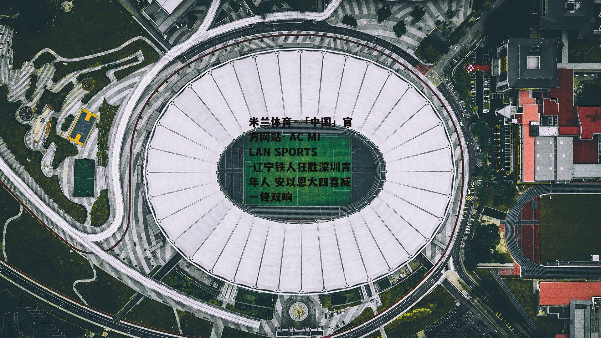 米兰体育·「中国」官方网站- AC MILAN SPORTS-辽宁铁人狂胜深圳青年人 安以恩大四喜臧一锋双响